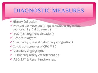 History Collection
Physical Examination ( Hypotension, Tachycardia,
cyanosis, S3 Gallop sound)
 ECG ( ST Segment elevation)
 Echocardiogram
Chest x-ray ( reveal pulmonary congestion)
Cardiac enzyme test ( CPK-MB,)
 Coronary angiography
 Pulmonary artery catheterization
 ABG, LFT & Renal function test
DIAGNOSTIC MEASURES
 