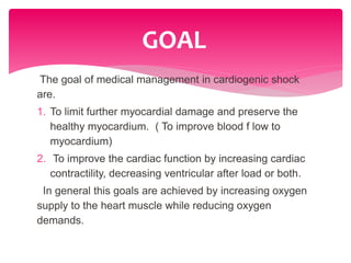 The goal of medical management in cardiogenic shock
are.
1. To limit further myocardial damage and preserve the
healthy myocardium. ( To improve blood f low to
myocardium)
2. To improve the cardiac function by increasing cardiac
contractility, decreasing ventricular after load or both.
In general this goals are achieved by increasing oxygen
supply to the heart muscle while reducing oxygen
demands.
GOAL
 
