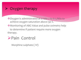 Oxygen is administrated at a rate 2 to 6 L/Min to
achieve oxygen saturation above 90 %.
Monitoring of ABG Value and pulse oximetry help
to determine if patient require more oxygen
therapy.
Pain Control
Morphine sulphate ( IV)
 Oxygen therapy
 