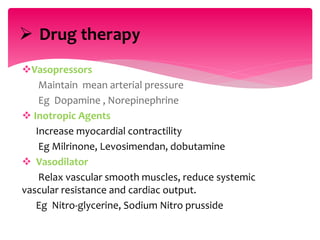 Vasopressors
Maintain mean arterial pressure
Eg Dopamine , Norepinephrine
 Inotropic Agents
Increase myocardial contractility
Eg Milrinone, Levosimendan, dobutamine
 Vasodilator
Relax vascular smooth muscles, reduce systemic
vascular resistance and cardiac output.
Eg Nitro-glycerine, Sodium Nitro prusside
 Drug therapy
 