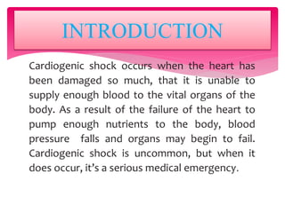 Cardiogenic shock occurs when the heart has
been damaged so much, that it is unable to
supply enough blood to the vital organs of the
body. As a result of the failure of the heart to
pump enough nutrients to the body, blood
pressure falls and organs may begin to fail.
Cardiogenic shock is uncommon, but when it
does occur, it’s a serious medical emergency.
INTRODUCTION
 