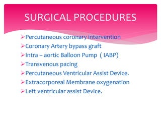 Percutaneous coronary intervention
Coronary Artery bypass graft
Intra – aortic Balloon Pump ( IABP)
Transvenous pacing
Percutaneous Ventricular Assist Device.
Extracorporeal Membrane oxygenation
Left ventricular assist Device.
SURGICAL PROCEDURES
 
