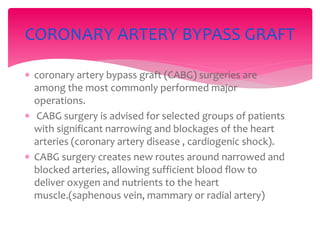 coronary artery bypass graft (CABG) surgeries are
among the most commonly performed major
operations.
 CABG surgery is advised for selected groups of patients
with significant narrowing and blockages of the heart
arteries (coronary artery disease , cardiogenic shock).
 CABG surgery creates new routes around narrowed and
blocked arteries, allowing sufficient blood flow to
deliver oxygen and nutrients to the heart
muscle.(saphenous vein, mammary or radial artery)
CORONARY ARTERY BYPASS GRAFT
 