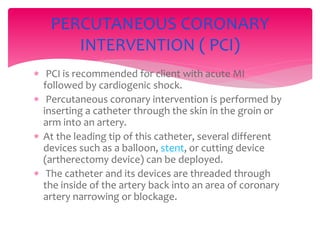  PCI is recommended for client with acute MI
followed by cardiogenic shock.
 Percutaneous coronary intervention is performed by
inserting a catheter through the skin in the groin or
arm into an artery.
 At the leading tip of this catheter, several different
devices such as a balloon, stent, or cutting device
(artherectomy device) can be deployed.
 The catheter and its devices are threaded through
the inside of the artery back into an area of coronary
artery narrowing or blockage.
PERCUTANEOUS CORONARY
INTERVENTION ( PCI)
 
