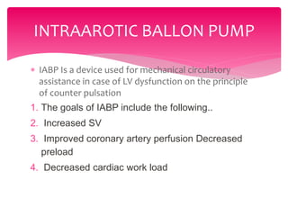  IABP Is a device used for mechanical circulatory
assistance in case of LV dysfunction on the principle
of counter pulsation
1. The goals of IABP include the following..
2. Increased SV
3. Improved coronary artery perfusion Decreased
preload
4. Decreased cardiac work load
INTRAAROTIC BALLON PUMP
 