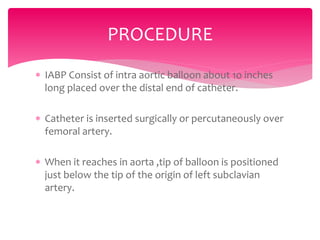  IABP Consist of intra aortic balloon about 1o inches
long placed over the distal end of catheter.
 Catheter is inserted surgically or percutaneously over
femoral artery.
 When it reaches in aorta ,tip of balloon is positioned
just below the tip of the origin of left subclavian
artery.
PROCEDURE
 