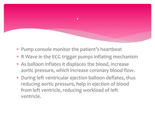  Pump console monitor the patient’s heartbeat
 R Wave in the ECG trigger pumps inflating mechanism
 As balloon inflates it displaces the blood, increase
aortic pressure, which increase coronary blood flow.
 During left ventricular ejection balloon deflates, thus
reducing aortic pressure, help in ejection of blood
from left ventricle, reducing workload of left
ventricle.
.
 