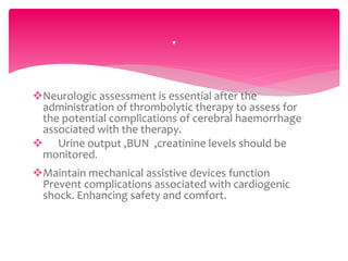 Neurologic assessment is essential after the
administration of thrombolytic therapy to assess for
the potential complications of cerebral haemorrhage
associated with the therapy.
 Urine output ,BUN ,creatinine levels should be
monitored.
Maintain mechanical assistive devices function
Prevent complications associated with cardiogenic
shock. Enhancing safety and comfort.
.
 