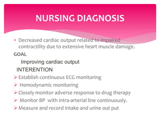  Decreased cardiac output related to impaired
contractility due to extensive heart muscle damage.
GOAL
Improving cardiac output
INTERENTION
Establish continuous ECG monitoring
 Hemodynamic monitoring
Closely monitor adverse response to drug therapy
 Monitor BP with intra-arterial line continuously.
Measure and record intake and urine out put
NURSING DIAGNOSIS
 