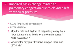  GOAL :Improving oxygenation
 INTERVENTION
1. Monitor rate and rhythm of respiratory every hour.
* Auscultation lung fields for abnormal sounds *
ABG evaluation *
2. Administer oxygen * Invasive oxygen therapies
(ET & MV)
 Impaired gas exchange related to
pulmonary congestion due to elevated left
ventricular pressure
 