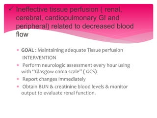  GOAL : Maintaining adequate Tissue perfusion
INTERVENTION
 Perform neurologic assessment every hour using
with “Glasgow coma scale” ( GCS)
 Report changes immediately
 Obtain BUN & creatinine blood levels & monitor
output to evaluate renal function.
 Ineffective tissue perfusion ( renal,
cerebral, cardiopulmonary GI and
peripheral) related to decreased blood
flow
 