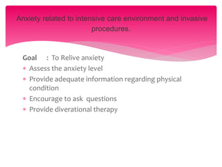 Goal : To Relive anxiety
 Assess the anxiety level
 Provide adequate information regarding physical
condition
 Encourage to ask questions
 Provide diverational therapy
Anxiety related to intensive care environment and invasive
procedures.
 