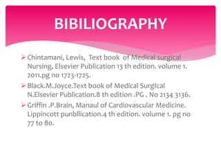 Chintamani, Lewis, Text book of Medical surgical
Nursing, Elsevier Publication 13 th edition. volume 1.
2011.pg no 1723-1725.
Black.M.Joyce.Text book of Medical SurgIcal
N.Elsevier Publication.8 th edition .PG . No 2134 3136.
Griffin .P.Brain, Manaul of Cardiovascular Medicine.
Lippincott punbllication.4 th edition. volume 1. pg no
77 to 80.
BIBILIOGRAPHY
 