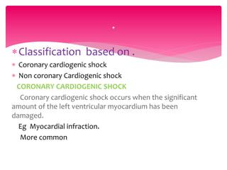 Classification based on .
 Coronary cardiogenic shock
 Non coronary Cardiogenic shock
CORONARY CARDIOGENIC SHOCK
Coronary cardiogenic shock occurs when the significant
amount of the left ventricular myocardium has been
damaged.
Eg Myocardial infraction.
More common
.
 