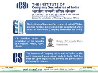 The Institute of Company Secretaries of India (ICSI) is a
premier national professional body constituted under
an Act of Parliament (Company Secretaries Act, 1980).
ICSI Functions under the
jurisdiction of the Ministry
of Corporate Affairs, Govt.
of India.
The Institute of Company Secretaries of India is the
only recognized professional body in India that has
been set up to regulate and develop the profession of
Company Secretaries.
 