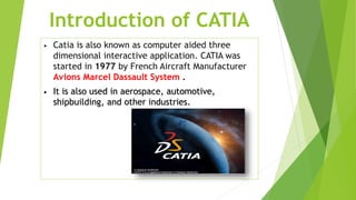 Introduction of CATIA
• Catia is also known as computer aided three
dimensional interactive application. CATIA was
started in 1977 by French Aircraft Manufacturer
Avions Marcel Dassault System .
• It is also used in aerospace, automotive,
shipbuilding, and other industries.
 