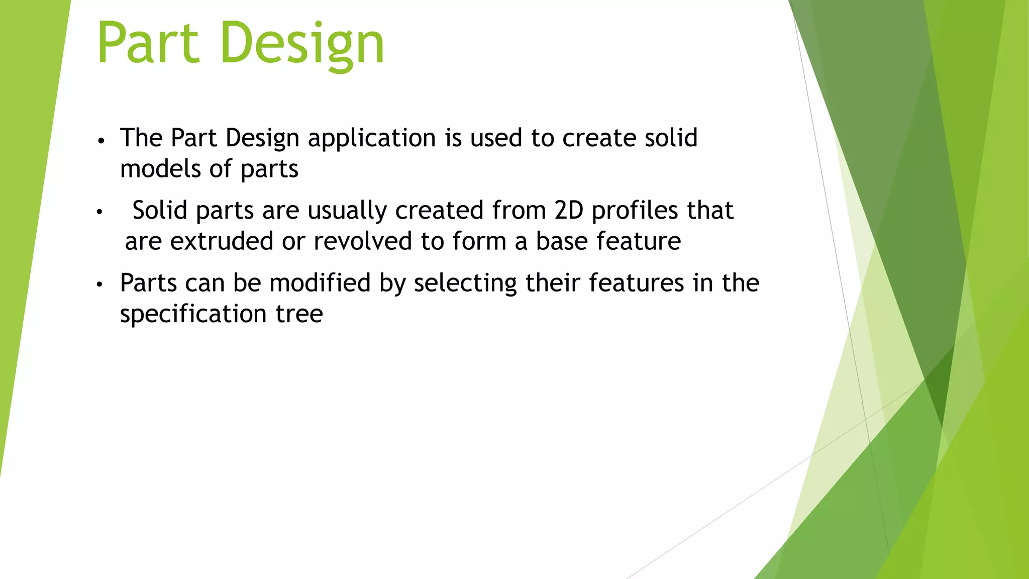 • The Part Design application is used to create solid
models of parts
• Solid parts are usually created from 2D profiles that
are extruded or revolved to form a base feature
• Parts can be modified by selecting their features in the
specification tree
Part Design
 