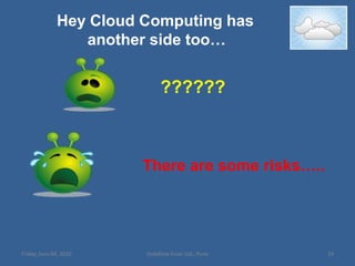 Public CloudPublic cloud services are characterized as being available to clients from a third party service provider via the InternetThe term “public” does not always mean free, even though it can be free or fairly inexpensive to use. Public clouds provide an elastic, cost effective means to deploy solutions Public Cloud is implemented on thousands of servers running across hundreds of data centres deployed across tens of locations around the world MNCs using public clouds: Eg: Hotmail, New York TimesFriday, June 04, 201024Vodafone Essar Ltd., Pune