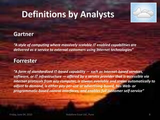 Definitions by AnalystsGartner“A style of computing where massively scalable IT enabled capabilities aredelivered as a service to external customers using Internet technologies”Forrester“A form of standardized IT-based capability — such as Internet-based services,software, or IT infrastructure — offered by a service provider that is accessible viaInternet protocols from any computer, is always available and scales automatically toadjust to demand, is either pay-per-use or advertising-based, has Web- orprogrammatic-based control interfaces, and enables full customer self-service”Friday, June 04, 20108Vodafone Essar Ltd., Pune