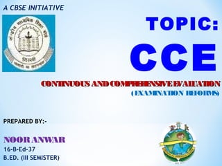 A CBSE INITIATIVE
TOPIC:
CCECONTINUOUS ANDCOMPREHENSIVEEVALUATIONCONTINUOUS ANDCOMPREHENSIVEEVALUATION
(EXAMINATION REFORMS)
PREPARED BY:-
NOORANWAR
16-B-Ed-37
B.ED. (III SEMISTER)
 