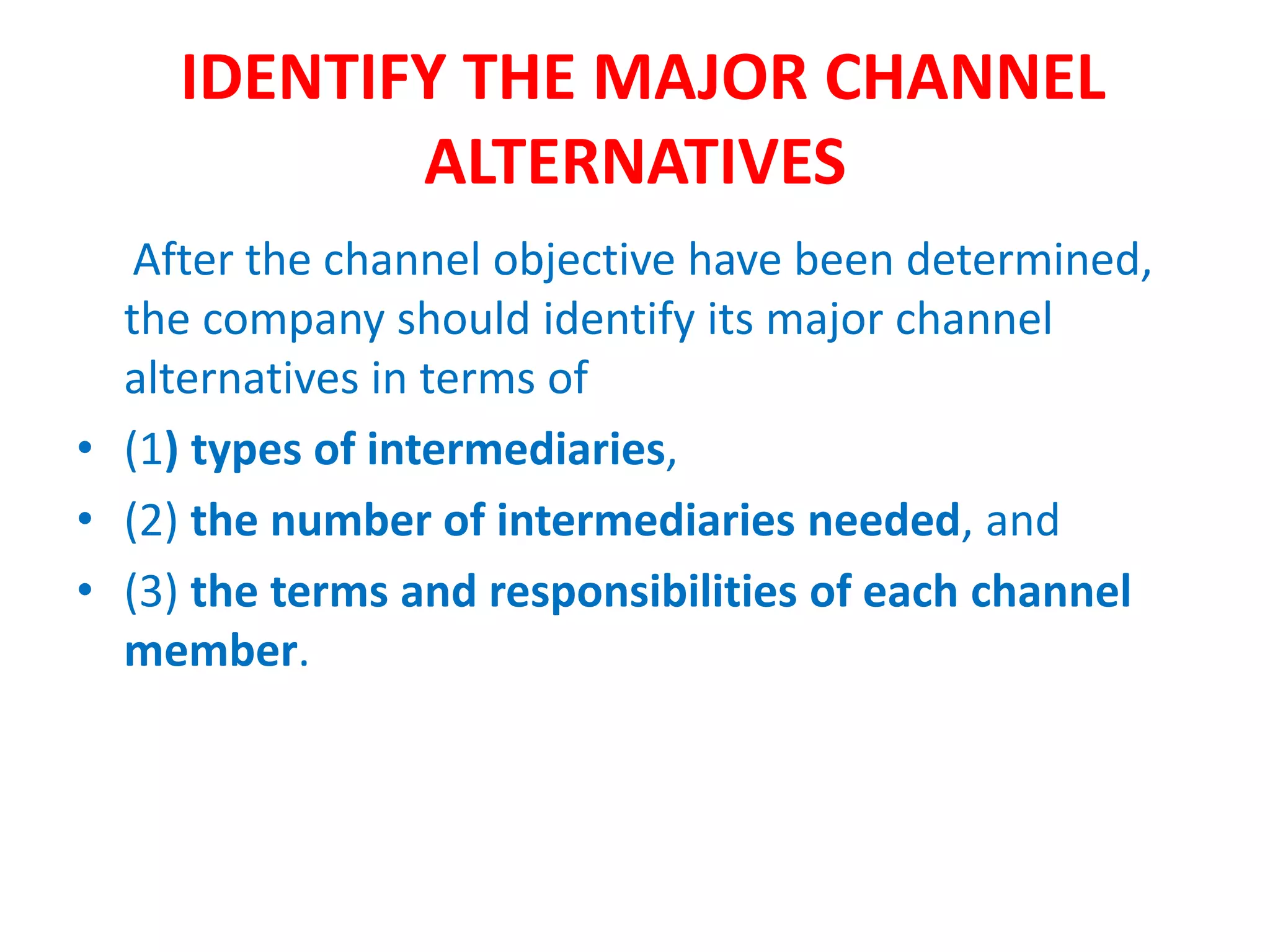 IDENTIFY THE MAJOR CHANNEL
ALTERNATIVES
After the channel objective have been determined,
the company should identify its major channel
alternatives in terms of
• (1) types of intermediaries,
• (2) the number of intermediaries needed, and
• (3) the terms and responsibilities of each channel
member.
 