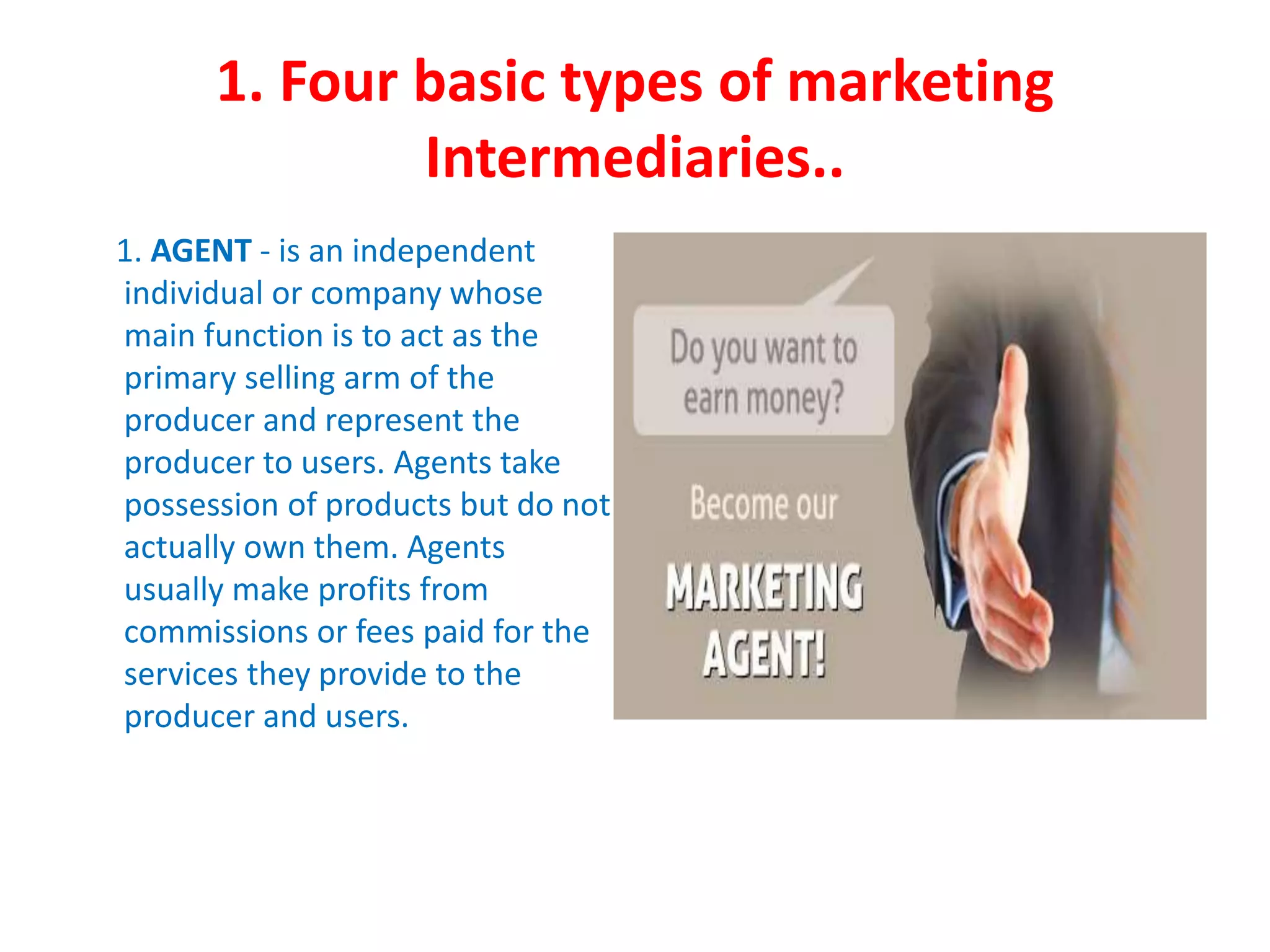 1. Four basic types of marketing
Intermediaries..
1. AGENT - is an independent
individual or company whose
main function is to act as the
primary selling arm of the
producer and represent the
producer to users. Agents take
possession of products but do not
actually own them. Agents
usually make profits from
commissions or fees paid for the
services they provide to the
producer and users.
 