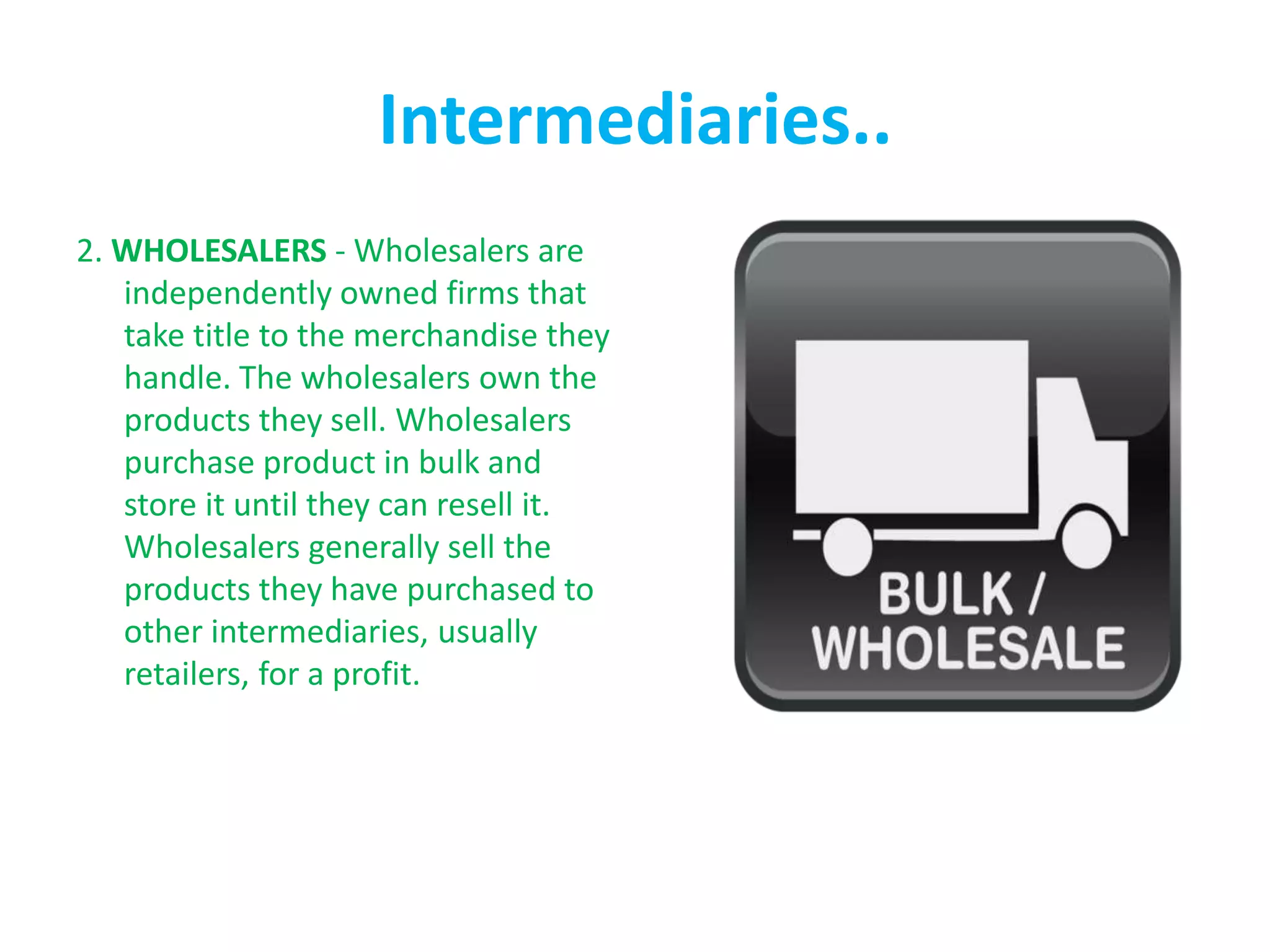 Intermediaries..
2. WHOLESALERS - Wholesalers are
independently owned firms that
take title to the merchandise they
handle. The wholesalers own the
products they sell. Wholesalers
purchase product in bulk and
store it until they can resell it.
Wholesalers generally sell the
products they have purchased to
other intermediaries, usually
retailers, for a profit.
 