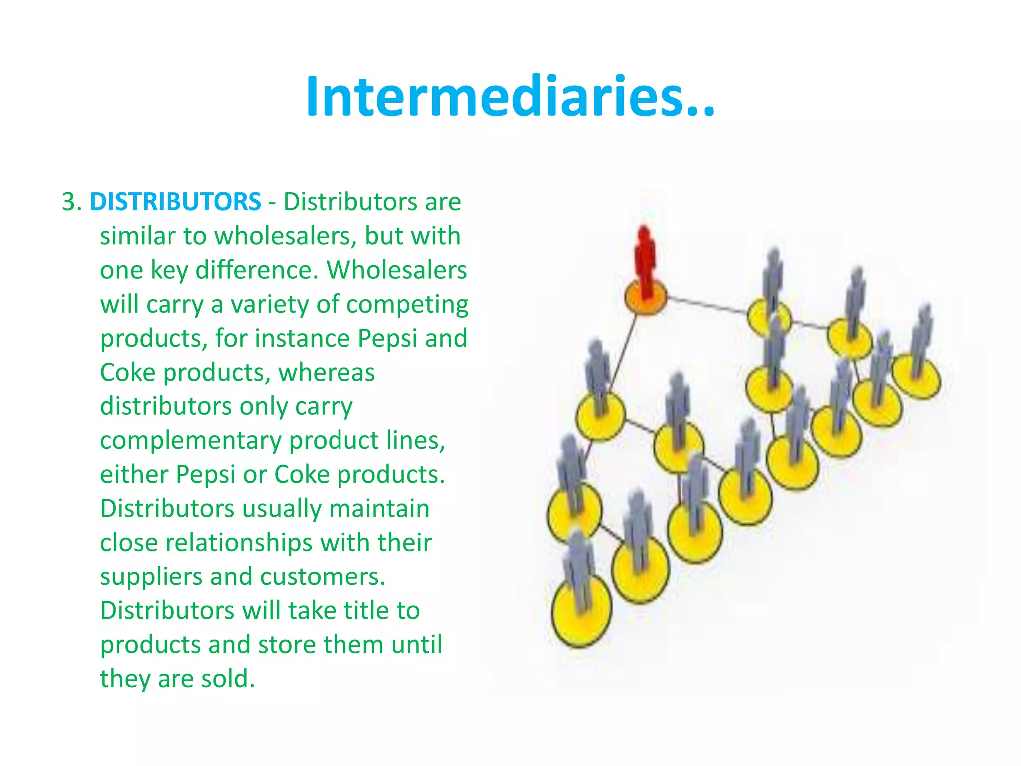 Intermediaries..
3. DISTRIBUTORS - Distributors are
similar to wholesalers, but with
one key difference. Wholesalers
will carry a variety of competing
products, for instance Pepsi and
Coke products, whereas
distributors only carry
complementary product lines,
either Pepsi or Coke products.
Distributors usually maintain
close relationships with their
suppliers and customers.
Distributors will take title to
products and store them until
they are sold.
 