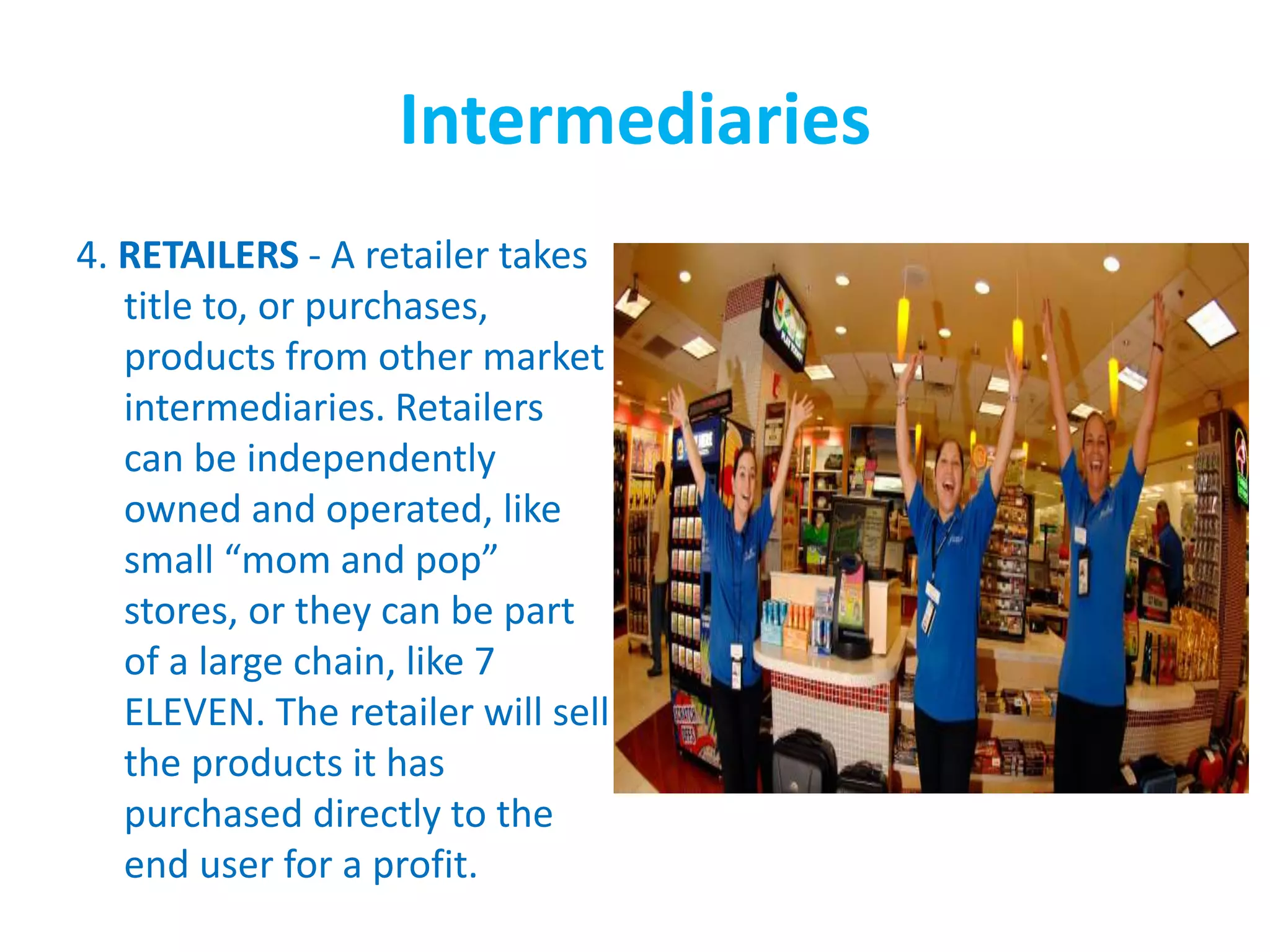 Intermediaries
4. RETAILERS - A retailer takes
title to, or purchases,
products from other market
intermediaries. Retailers
can be independently
owned and operated, like
small “mom and pop”
stores, or they can be part
of a large chain, like 7
ELEVEN. The retailer will sell
the products it has
purchased directly to the
end user for a profit.
 