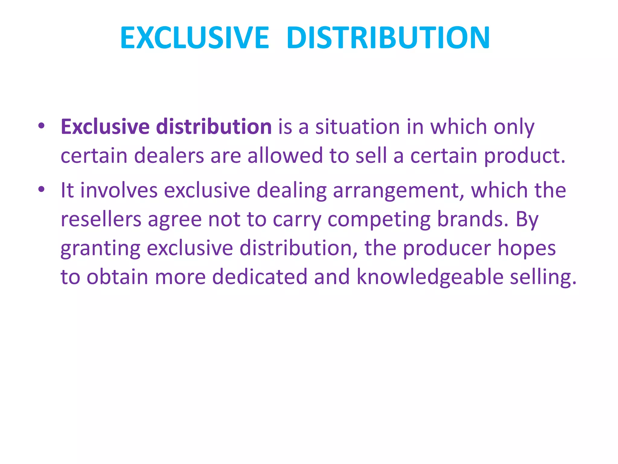 EXCLUSIVE DISTRIBUTION
• Exclusive distribution is a situation in which only
certain dealers are allowed to sell a certain product.
• It involves exclusive dealing arrangement, which the
resellers agree not to carry competing brands. By
granting exclusive distribution, the producer hopes
to obtain more dedicated and knowledgeable selling.
 