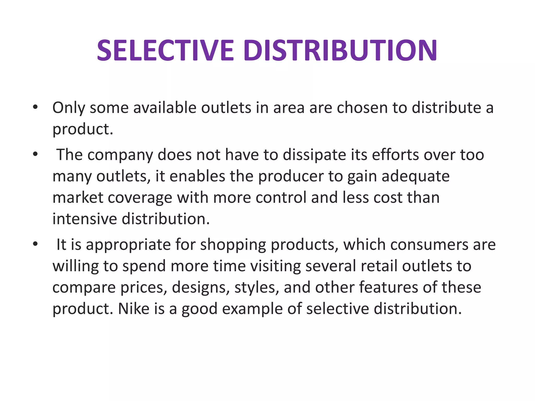 SELECTIVE DISTRIBUTION
• Only some available outlets in area are chosen to distribute a
product.
• The company does not have to dissipate its efforts over too
many outlets, it enables the producer to gain adequate
market coverage with more control and less cost than
intensive distribution.
• It is appropriate for shopping products, which consumers are
willing to spend more time visiting several retail outlets to
compare prices, designs, styles, and other features of these
product. Nike is a good example of selective distribution.
 