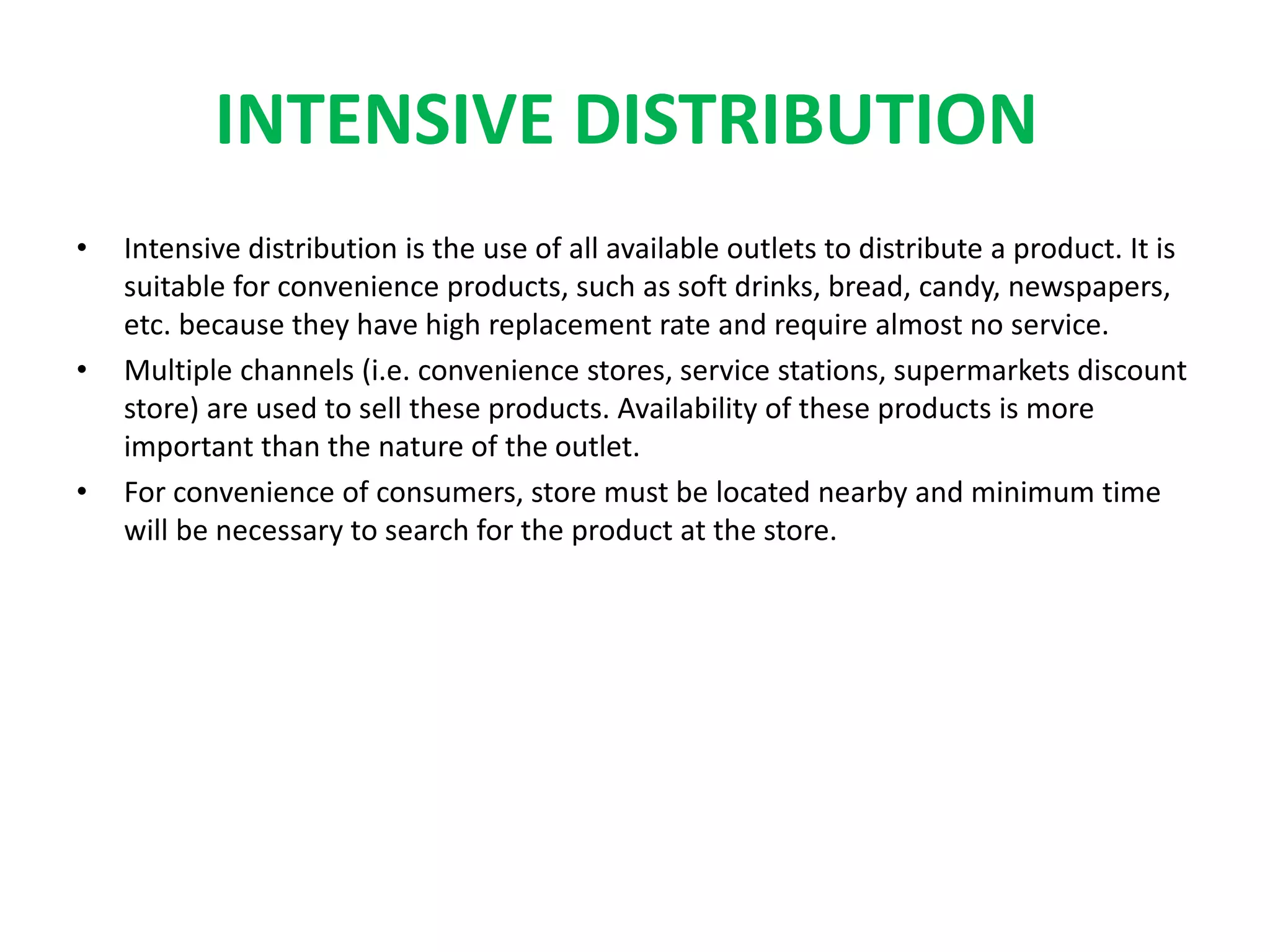 INTENSIVE DISTRIBUTION
• Intensive distribution is the use of all available outlets to distribute a product. It is
suitable for convenience products, such as soft drinks, bread, candy, newspapers,
etc. because they have high replacement rate and require almost no service.
• Multiple channels (i.e. convenience stores, service stations, supermarkets discount
store) are used to sell these products. Availability of these products is more
important than the nature of the outlet.
• For convenience of consumers, store must be located nearby and minimum time
will be necessary to search for the product at the store.
 
