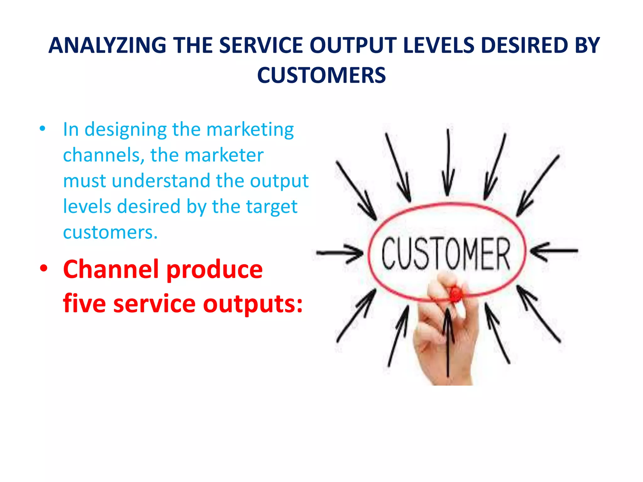 ANALYZING THE SERVICE OUTPUT LEVELS DESIRED BY
CUSTOMERS
• In designing the marketing
channels, the marketer
must understand the output
levels desired by the target
customers.
• Channel produce
five service outputs:
 