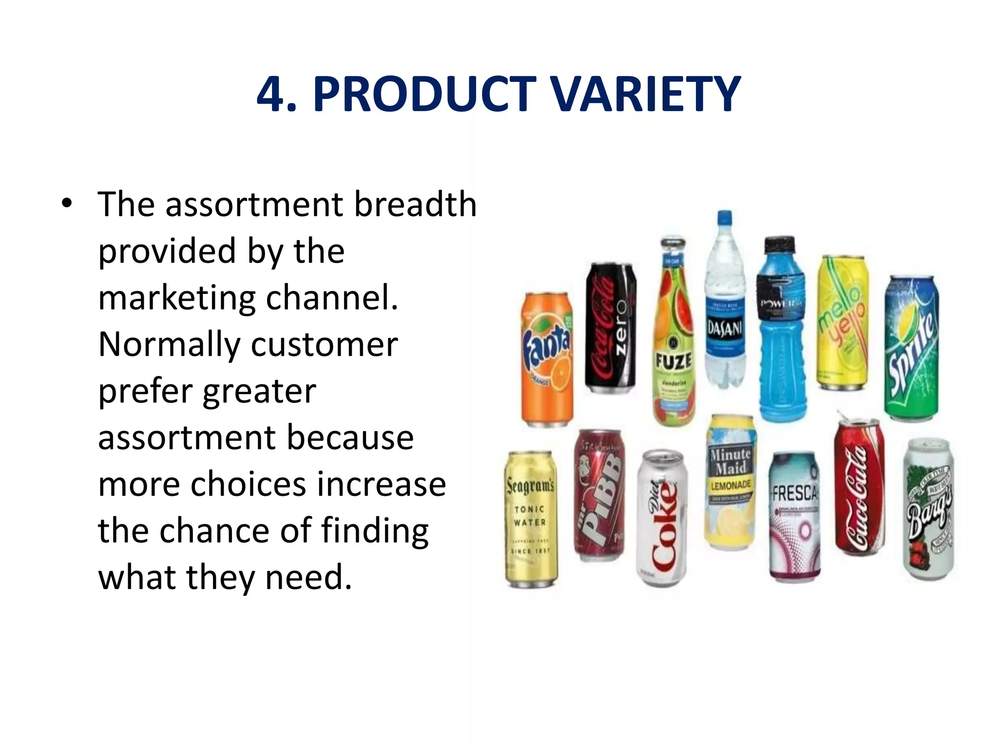 4. PRODUCT VARIETY
• The assortment breadth
provided by the
marketing channel.
Normally customer
prefer greater
assortment because
more choices increase
the chance of finding
what they need.
 