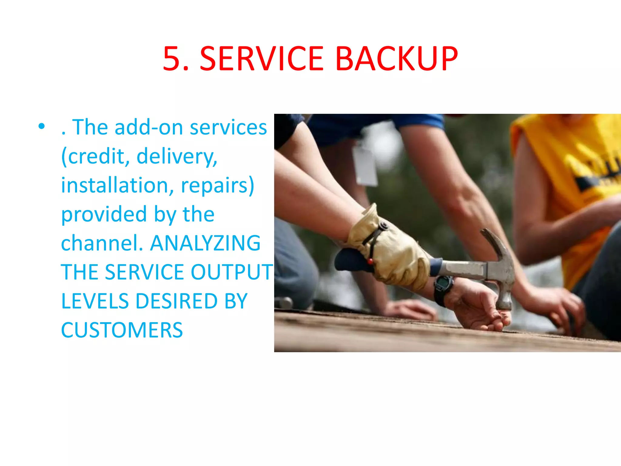5. SERVICE BACKUP
• . The add-on services
(credit, delivery,
installation, repairs)
provided by the
channel. ANALYZING
THE SERVICE OUTPUT
LEVELS DESIRED BY
CUSTOMERS
 