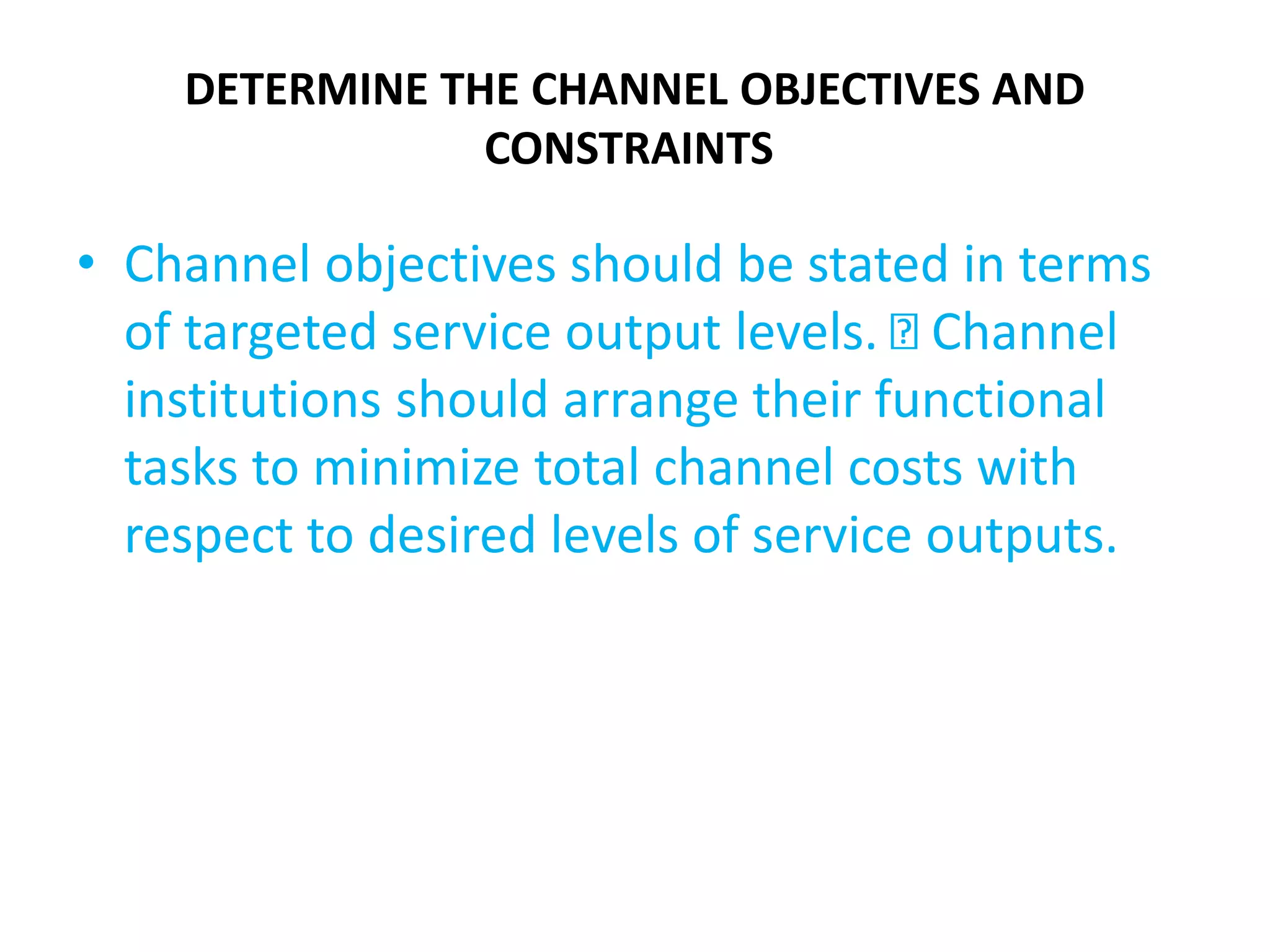 DETERMINE THE CHANNEL OBJECTIVES AND
CONSTRAINTS
• Channel objectives should be stated in terms
of targeted service output levels. Channel
institutions should arrange their functional
tasks to minimize total channel costs with
respect to desired levels of service outputs.
 