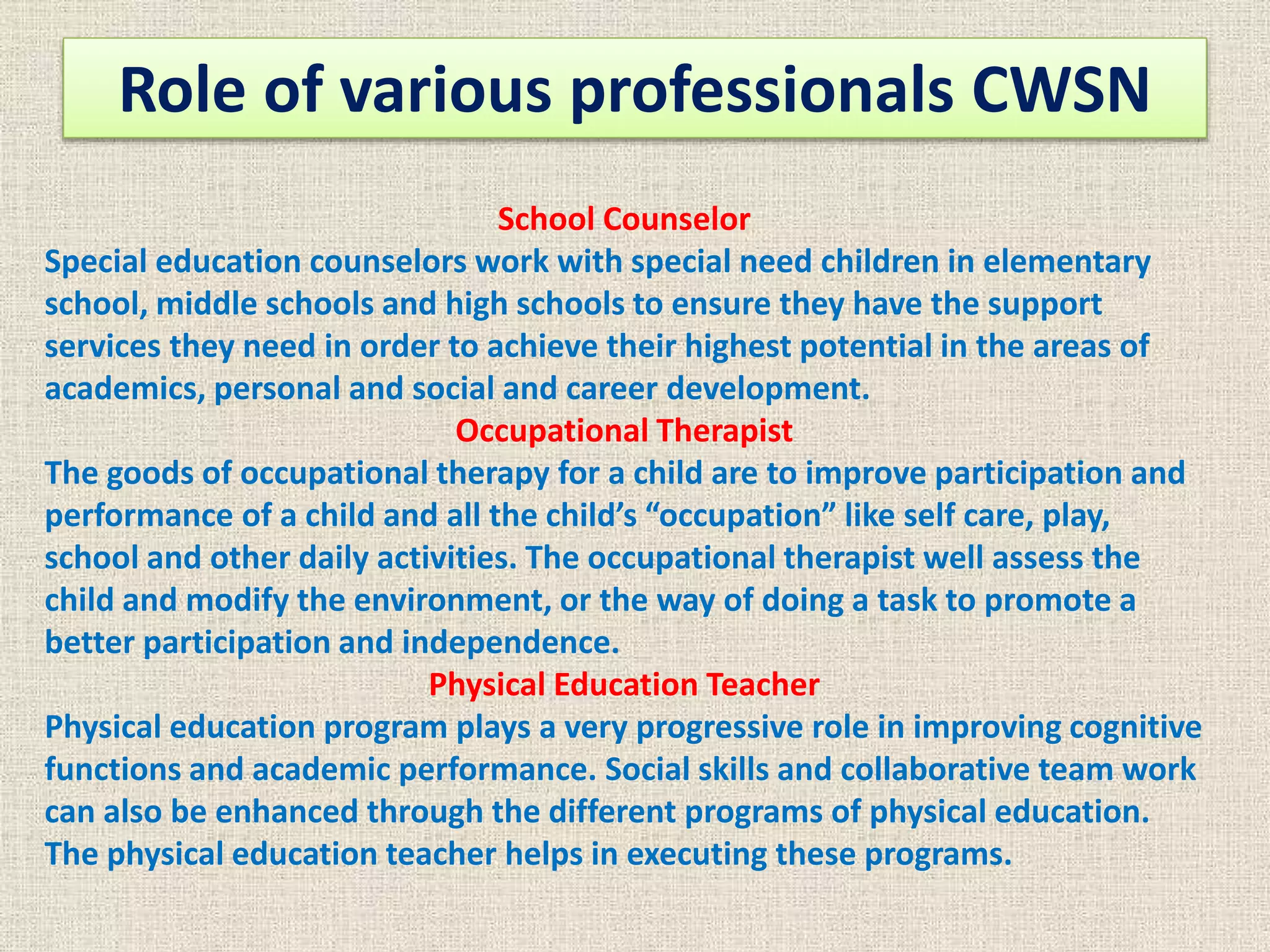 Role of various professionals CWSN
School Counselor
Special education counselors work with special need children in elementary
school, middle schools and high schools to ensure they have the support
services they need in order to achieve their highest potential in the areas of
academics, personal and social and career development.
Occupational Therapist
The goods of occupational therapy for a child are to improve participation and
performance of a child and all the child’s “occupation” like self care, play,
school and other daily activities. The occupational therapist well assess the
child and modify the environment, or the way of doing a task to promote a
better participation and independence.
Physical Education Teacher
Physical education program plays a very progressive role in improving cognitive
functions and academic performance. Social skills and collaborative team work
can also be enhanced through the different programs of physical education.
The physical education teacher helps in executing these programs.
 