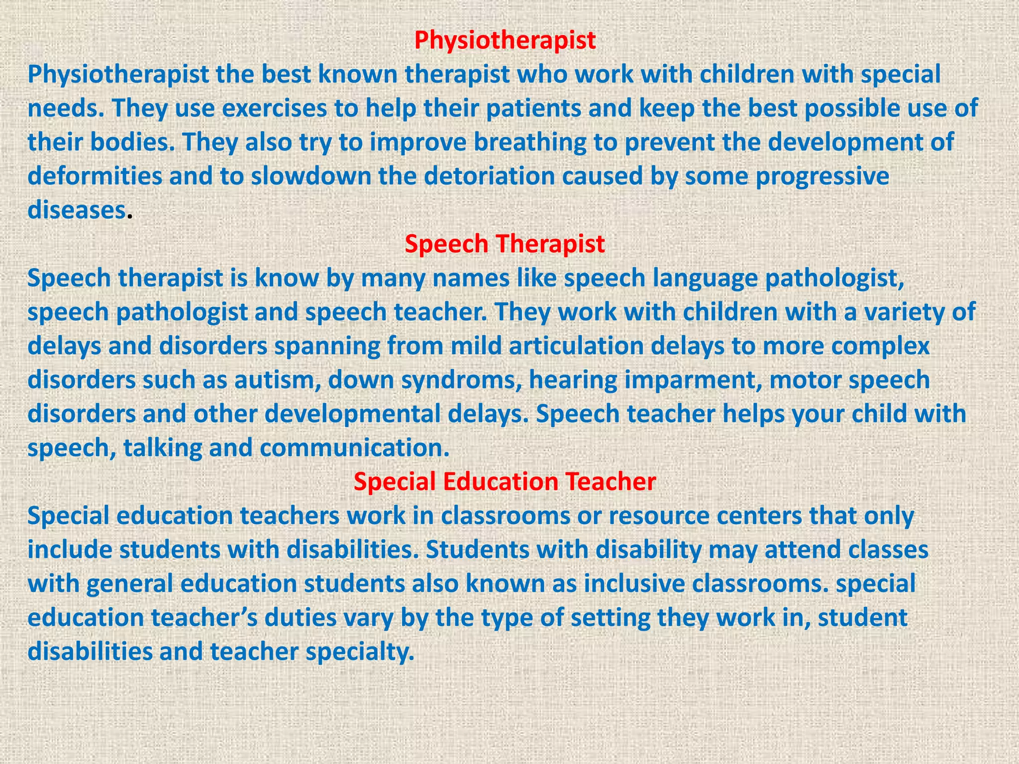 Physiotherapist
Physiotherapist the best known therapist who work with children with special
needs. They use exercises to help their patients and keep the best possible use of
their bodies. They also try to improve breathing to prevent the development of
deformities and to slowdown the detoriation caused by some progressive
diseases.
Speech Therapist
Speech therapist is know by many names like speech language pathologist,
speech pathologist and speech teacher. They work with children with a variety of
delays and disorders spanning from mild articulation delays to more complex
disorders such as autism, down syndroms, hearing imparment, motor speech
disorders and other developmental delays. Speech teacher helps your child with
speech, talking and communication.
Special Education Teacher
Special education teachers work in classrooms or resource centers that only
include students with disabilities. Students with disability may attend classes
with general education students also known as inclusive classrooms. special
education teacher’s duties vary by the type of setting they work in, student
disabilities and teacher specialty.
 