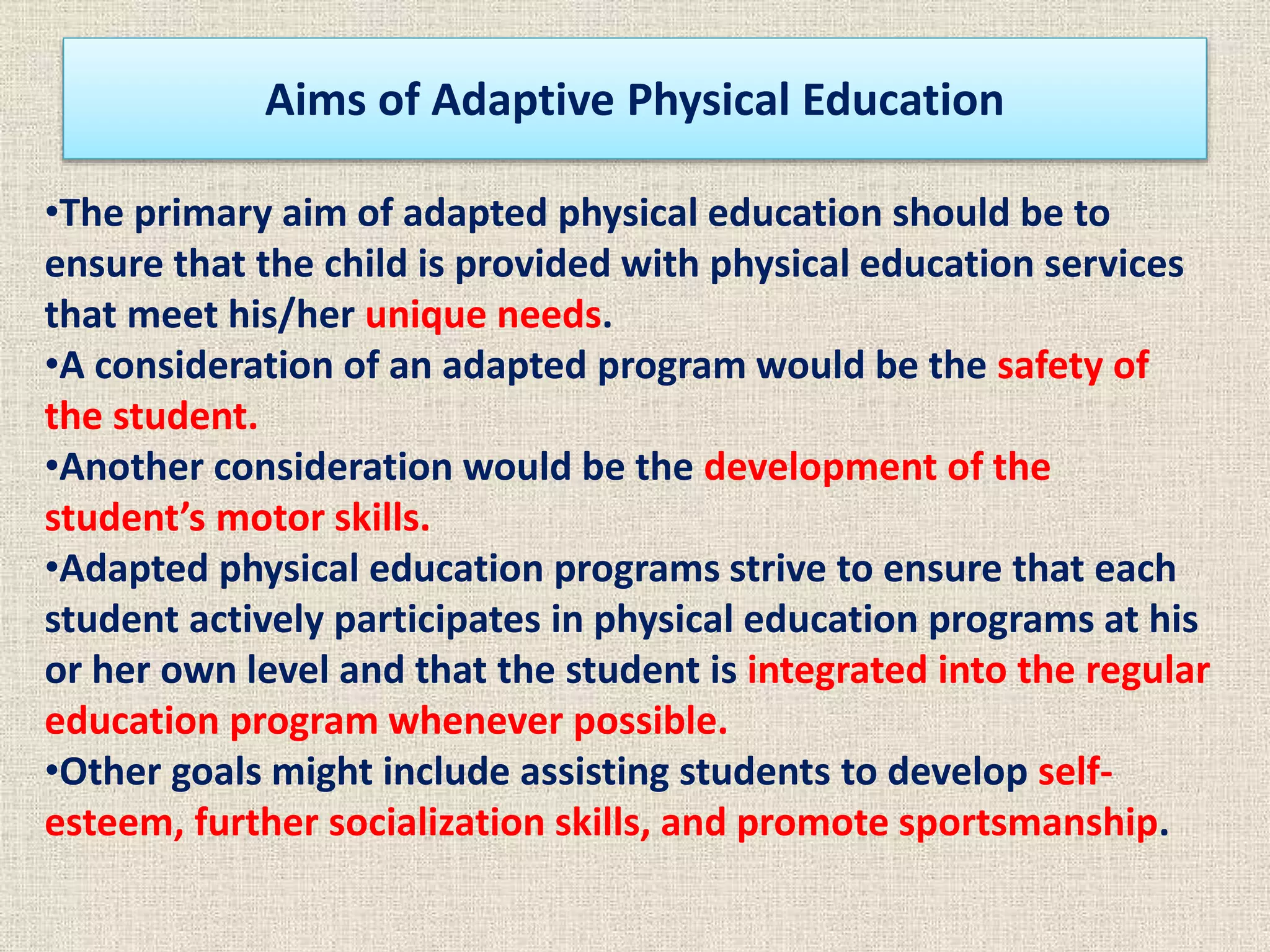 Aims of Adaptive Physical Education
•The primary aim of adapted physical education should be to
ensure that the child is provided with physical education services
that meet his/her unique needs.
•A consideration of an adapted program would be the safety of
the student.
•Another consideration would be the development of the
student’s motor skills.
•Adapted physical education programs strive to ensure that each
student actively participates in physical education programs at his
or her own level and that the student is integrated into the regular
education program whenever possible.
•Other goals might include assisting students to develop self-
esteem, further socialization skills, and promote sportsmanship.
 