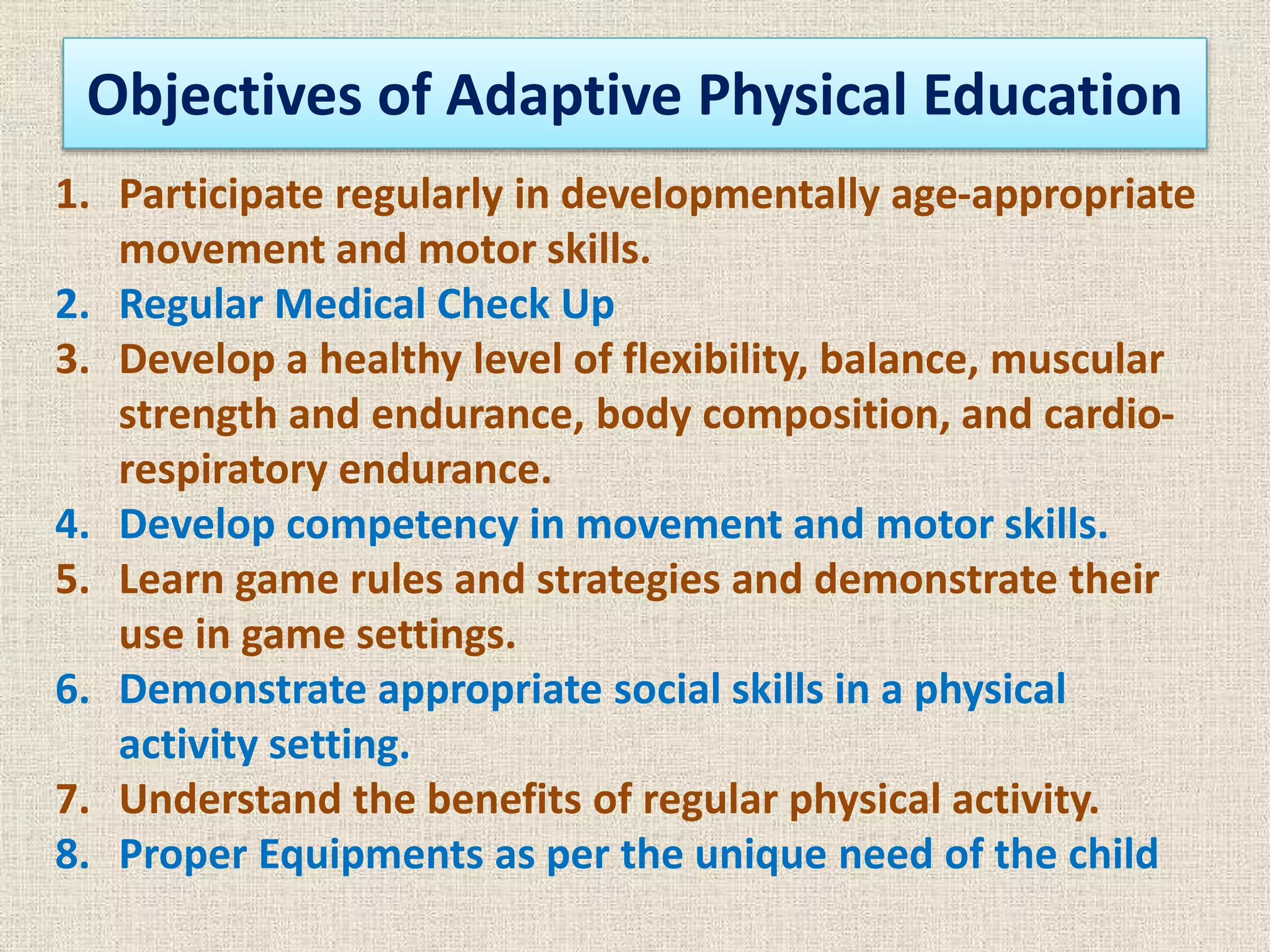 Objectives of Adaptive Physical Education
1. Participate regularly in developmentally age-appropriate
movement and motor skills.
2. Regular Medical Check Up
3. Develop a healthy level of flexibility, balance, muscular
strength and endurance, body composition, and cardio-
respiratory endurance.
4. Develop competency in movement and motor skills.
5. Learn game rules and strategies and demonstrate their
use in game settings.
6. Demonstrate appropriate social skills in a physical
activity setting.
7. Understand the benefits of regular physical activity.
8. Proper Equipments as per the unique need of the child
 