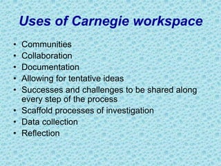Uses of Carnegie workspace
• Communities
• Collaboration
• Documentation
• Allowing for tentative ideas
• Successes and challenges to be shared along
every step of the process
• Scaffold processes of investigation
• Data collection
• Reflection
 