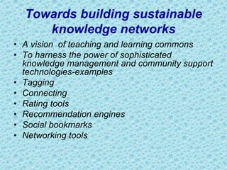 Towards building sustainable
knowledge networks
• A vision of teaching and learning commons
• To harness the power of sophisticated
knowledge management and community support
technologies-examples
• Tagging
• Connecting
• Rating tools
• Recommendation engines
• Social bookmarks
• Networking tools
 