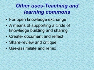 Other uses-Teaching and
learning commons
• For open knowledge exchange
• A means of supporting a circle of
knowledge building and sharing
• Create- document and reflect
• Share-review and critique
• Use-assimilate and remix
 