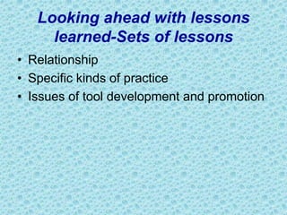Looking ahead with lessons
learned-Sets of lessons
• Relationship
• Specific kinds of practice
• Issues of tool development and promotion
 
