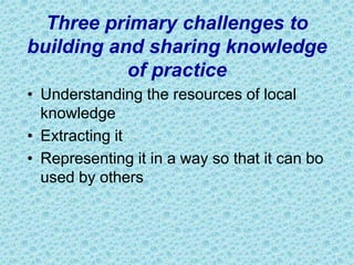 Three primary challenges to
building and sharing knowledge
of practice
• Understanding the resources of local
knowledge
• Extracting it
• Representing it in a way so that it can bo
used by others
 