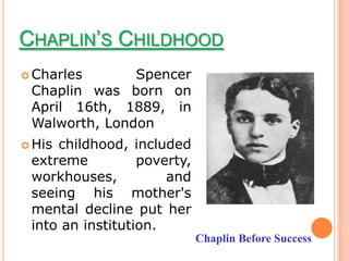 CHAPLIN’S CHILDHOOD
 Charles      Spencer
 Chaplin was born on
 April 16th, 1889, in
 Walworth, London
 Hischildhood, included
 extreme          poverty,
 workhouses,          and
 seeing his mother's
 mental decline put her
 into an institution.
                             Chaplin Before Success
 