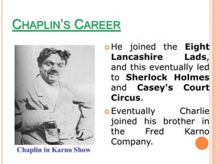 CHAPLIN’S CAREER
                         He joined the Eight
                         Lancashire      Lads,
                         and this eventually led
                         to Sherlock Holmes
                         and Casey's Court
                         Circus.
                         Eventually    Charlie
                         joined his brother in
                         the    Fred     Karno
                         Company.
Chaplin in Karno Show
 