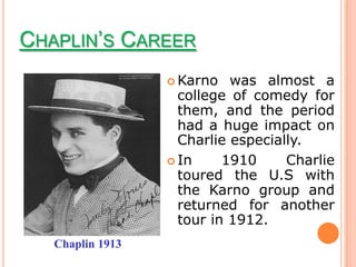 CHAPLIN’S CAREER
                   Karno   was almost a
                    college of comedy for
                    them, and the period
                    had a huge impact on
                    Charlie especially.
                   In     1910     Charlie
                    toured the U.S with
                    the Karno group and
                    returned for another
                    tour in 1912.
   Chaplin 1913
 