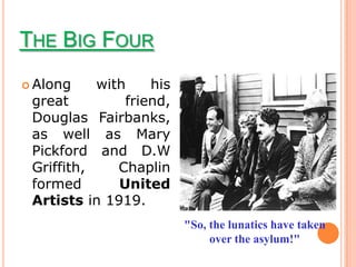 THE BIG FOUR
 Along    with    his
 great         friend,
 Douglas Fairbanks,
 as well as Mary
 Pickford and D.W
 Griffith,    Chaplin
 formed       United
 Artists in 1919.
                         "So, the lunatics have taken
                              over the asylum!"
 