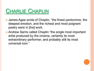 CHARLIE CHAPLIN
 James Agee wrote of Chaplin, “the finest pantomime, the
  deepest emotion, and the richest and most poignant
  poetry were in [his] work.
 Andrew Sarris called Chaplin “the single most important
  artist produced by the cinema, certainly its most
  extraordinary performer, and probably still its most
  universal icon.”
 